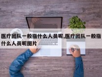 医疗团队一般指什么人员呢,医疗团队一般指什么人员呢图片