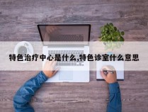 特色治疗中心是什么,特色诊室什么意思