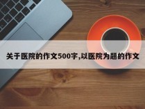 关于医院的作文500字,以医院为题的作文